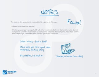 NOTES
The essence of a good pitch is encapsulated at-a-glance on this page.

» Have a hook – keep our attention.

Focus!

» Position your company as a perfect fit with other investments the firm is chartered to make – but not

competitive. Check the VC’s website to see how they categorize their companies. Also check out the
team pages to get a sense for which partners specialize in your space.

Start strong - have a hook!
Make sure you tell a good, clear,
repeatable, exciting story.

Big problem, big market.

Showing is better than telling!

7

 