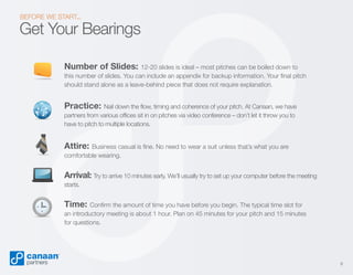 BEFORE WE START...

Get Your Bearings
Number of Slides:

12-20 slides is ideal – most pitches can be boiled down to
this number of slides. You can include an appendix for backup information. Your final pitch
should stand alone as a leave-behind piece that does not require explanation.

Practice:

Nail down the flow, timing and coherence of your pitch. At Canaan, we have
partners from various offices sit in on pitches via video conference – don’t let it throw you to
have to pitch to multiple locations.

Attire:

Business casual is fine. No need to wear a suit unless that’s what you are
comfortable wearing.

Arrival: Try to arrive 10 minutes early. We’ll usually try to set up your computer before the meeting
starts.

Time:

Confirm the amount of time you have before you begin. The typical time slot for
an introductory meeting is about 1 hour. Plan on 45 minutes for your pitch and 15 minutes
for questions.

8

 