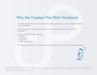 Why We Created This Pitch Workbook
» To provide entrepreneurs with just the actionable, tactical guidance you need to clearly communicate
your business idea

» To encourage you to think through the aspects of your business the same way VC’s will be
assessing it

. Investors
. Employees
. Customers
. Other key resources

» To help you sell effectively to everyone:

» To help you avoid becoming a professional fundraiser, so you can use your time to build your business

?

Copyright © 2013 by Canaan Partners. The Canaan Partners logo, Entrepreneur Pitch Workbook, Entrepreneur Pitchbook, Promises to Entrepreneurs and related trade dress are trademarks of
Canaan Management, Inc. in the United States and other countries and may not be reproduced, copied or reused, except as permitted under Sections 107 and 108 of the 1976 United States
Copyright Act, without written permission of the Canaan Partners.

3

 