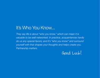 It’s Who You Know...
They say life is about “who you know,” which can mean it is
valuable to be well-networked. In practice, acquaintances hardly
do us any special favors; and it’s “who you know” and surround
yourself with that shapes your thoughts and helps create you.
Partnership matters.

Good Luck!

 