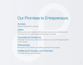 Our Promises to Entrepreneurs
Access
Need an introduction? Just ask.

Value
We are active board members. We are here to give you the actionable tools
and resources you need to make your business a success.

Operational Guidance
Need help? You have our entire team to draw on, not only the Canaan partner
on your board.

Partnership
We invest in one company per category and back that company.

Intellectual Honesty and Fairness
That’s the only way we do business.

5

 