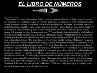 EL LIBRO DE NÚMEROSEL LIBRO DE NÚMEROS
Números 21.21-35 (RVR60)
21
Entonces envió Israel embajadores a Sehón rey de los amorreos, diciendo: 22
Pasaré por tu tierra; no
nos iremos por los sembrados, ni por las viñas; no beberemos las aguas de los pozos; por el camino real
iremos, hasta que pasemos tu territorio. 23
Mas Sehón no dejó pasar a Israel por su territorio, sino que
juntó Sehón todo su pueblo y salió contra Israel en el desierto, y vino a Jahaza y peleó contra Israel. 24
Y
lo hirió Israel a filo de espada, y tomó su tierra desde Arnón hasta Jaboc, hasta los hijos de Amón;
porque la frontera de los hijos de Amón era fuerte. 25
Y tomó Israel todas estas ciudades, y habitó Israel
en todas las ciudades del amorreo, en Hesbón y en todas sus aldeas. 26
Porque Hesbón era la ciudad de
Sehón rey de los amorreos, el cual había tenido guerra antes con el rey de Moab, y tomado de su poder
toda su tierra hasta Arnón. 27
Por tanto dicen los proverbistas: Venid a Hesbón, Edifíquese y repárese la
ciudad de Sehón. 28
Porque fuego salió de Hesbón, Y llama de la ciudad de Sehón, Y consumió a Ar de
Moab, A los señores de las alturas de Arnón. 29
¡Ay de ti, Moab! Pereciste, pueblo de Quemos. Fueron
puestos sus hijos en huida, Y sus hijas en cautividad, Por Sehón rey de los amorreos. 30
Mas devastamos
el reino de ellos; Pereció Hesbón hasta Dibón, Y destruimos hasta Nofa y Medeba. 31
Así habitó Israel en
la tierra del amorreo. 32
También envió Moisés a reconocer a Jazer; y tomaron sus aldeas, y echaron al
amorreo que estaba allí. 33
Y volvieron, y subieron camino de Basán; y salió contra ellos Og rey de
Basán, él y todo su pueblo, para pelear en Edrei. 34
Entonces Jehová dijo a Moisés: No le tengas miedo,
porque en tu mano lo he entregado, a él y a todo su pueblo, y a su tierra; y harás de él como hiciste de
Sehón rey de los amorreos, que habitaba en Hesbón. 35 H
E hirieron a él y a sus hijos, y a toda su gente,
sin que le quedara uno, y se apoderaron de la tierra de la tierra.
 