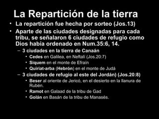 La Repartición de la tierra
• La repartición fue hecha por sorteo (Jos.13)
• Aparte de las ciudades designadas para cada
tribu, se señalaron 6 ciudades de refugio como
Dios había ordenado en Num.35:6, 14.
– 3 ciudades en la tierra de Canaán
• Cedes en Galilea, en Neftalí (Jos.20:7)
• Siquem en el monte de Efraín
• Quiriat-arba (Hebrón) en el monte de Judá
– 3 ciudades de refugio al este del Jordán) (Jos.20:8)
• Beser al oriente de Jericó, en el desierto en la llanura de
Rubén.
• Ramot en Galaad de la tribu de Gad
• Golán en Basán de la tribu de Manasés.
 