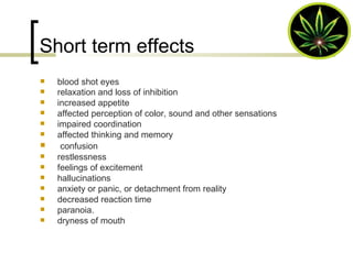 Short term effects blood shot eyes relaxation and loss of inhibition   increased appetite  affected perception of color, sound and other sensations  impaired coordination  affected thinking and memory confusion  restlessness  feelings of excitement  hallucinations  anxiety or panic, or detachment from reality  decreased reaction time  paranoia.  dryness of mouth 