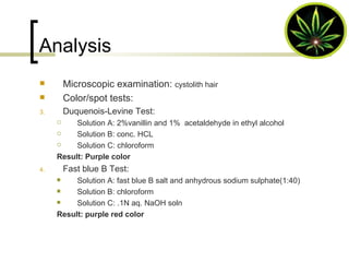 Analysis Microscopic examination:  cystolith hair Color/spot tests: Duquenois-Levine Test: Solution A: 2%vanillin and 1%  acetaldehyde in ethyl alcohol Solution B: conc. HCL Solution C: chloroform Result: Purple color  Fast blue B Test: Solution A: fast blue B salt and anhydrous sodium sulphate(1:40) Solution B: chloroform Solution C: .1N aq. NaOH soln Result: purple red color 