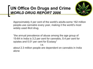 UN Office On Drugs and Crime WORLD DRUG REPORT 2006 Approximately 4 per cent of the world's adults-some 162 million people-use cannabis every year, making it the world's most widely used illicit drug.  “ the annual prevalence of abuse among the age group of 15-64 in India is 3.2 per cent for cannabis, 0.4 per cent for opiates and 0.01 per cent for Ecstasy”    i.e.  about 2.3 million people are dependent on cannabis in India alone 