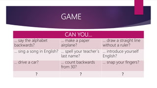 GAME
CAN YOU…
… say the alphabet
backwards?
… make a paper
airplane?
… draw a straight line
without a ruler?
… sing a song in English? … spell your teacher´s
last name?
… introduce yourself
English?
… drive a car? … count backwards
from 30?
… snap your fingers?
? ? ?