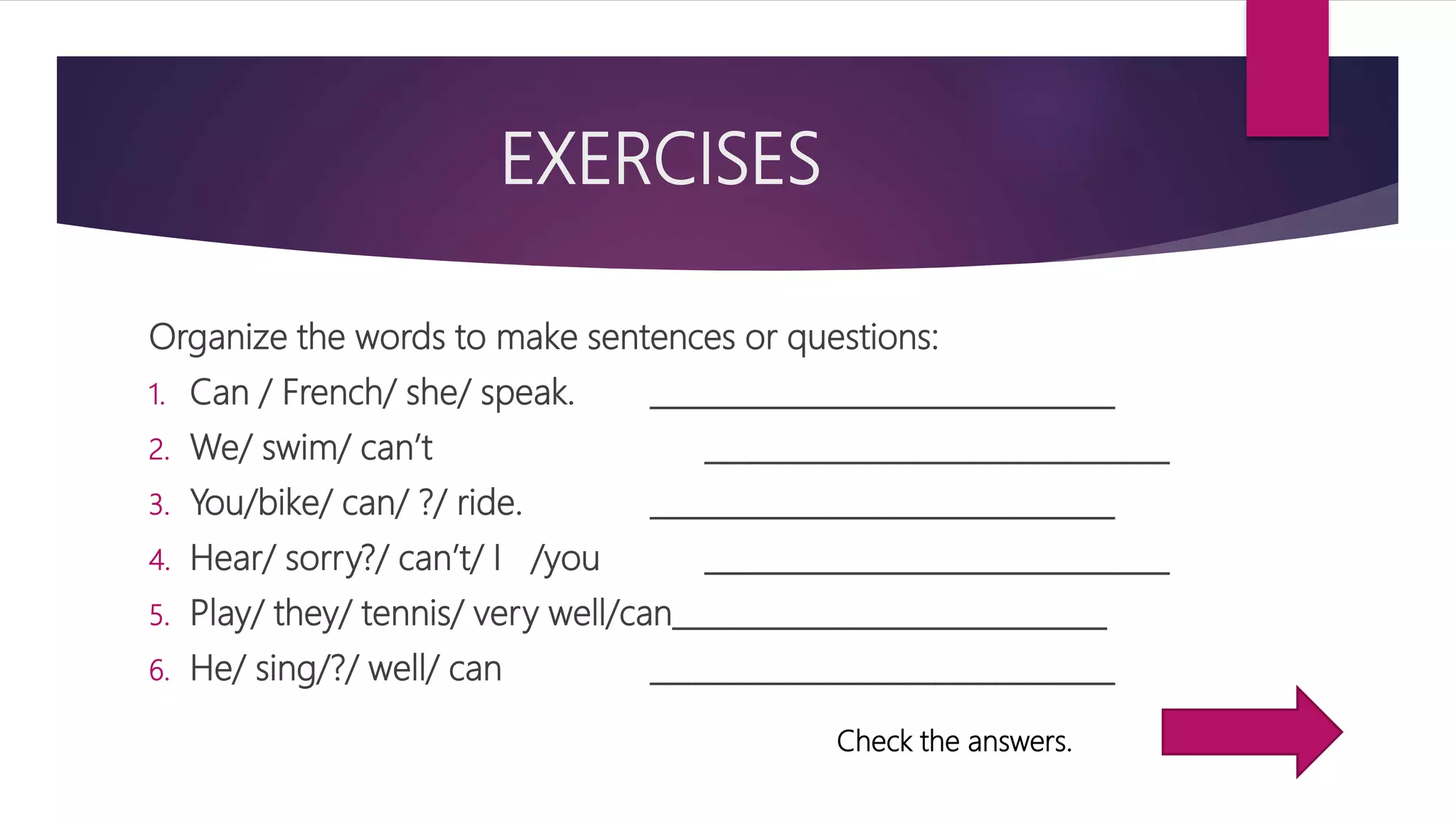EXERCISES
Organize the words to make sentences or questions:
1. Can / French/ she/ speak. _______________________________
2. We/ swim/ can’t _______________________________
3. You/bike/ can/ ?/ ride. _______________________________
4. Hear/ sorry?/ can’t/ I /you _______________________________
5. Play/ they/ tennis/ very well/can_____________________________
6. He/ sing/?/ well/ can _______________________________
Check the answers.
 