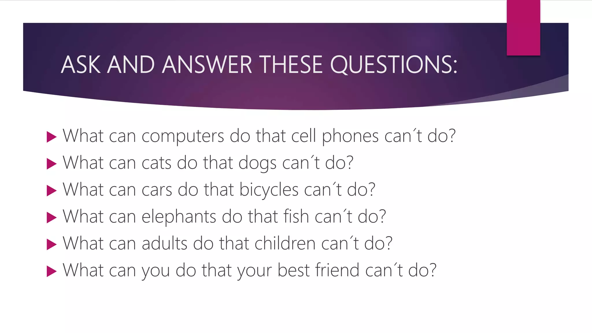 ASK AND ANSWER THESE QUESTIONS:
 What can computers do that cell phones can´t do?
 What can cats do that dogs can´t do?
 What can cars do that bicycles can´t do?
 What can elephants do that fish can´t do?
 What can adults do that children can´t do?
 What can you do that your best friend can´t do?
 