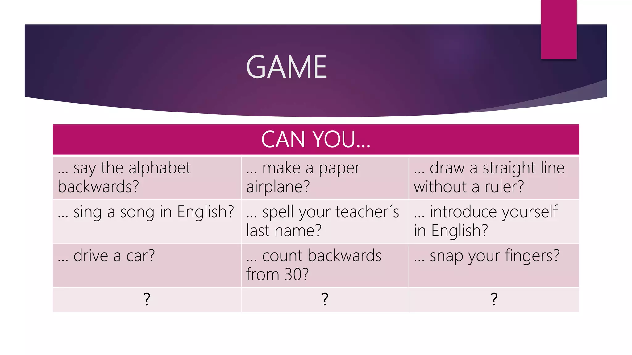 GAME
CAN YOU…
… say the alphabet
backwards?
… make a paper
airplane?
… draw a straight line
without a ruler?
… sing a song in English? … spell your teacher´s
last name?
… introduce yourself
in English?
… drive a car? … count backwards
from 30?
… snap your fingers?
? ? ?
 