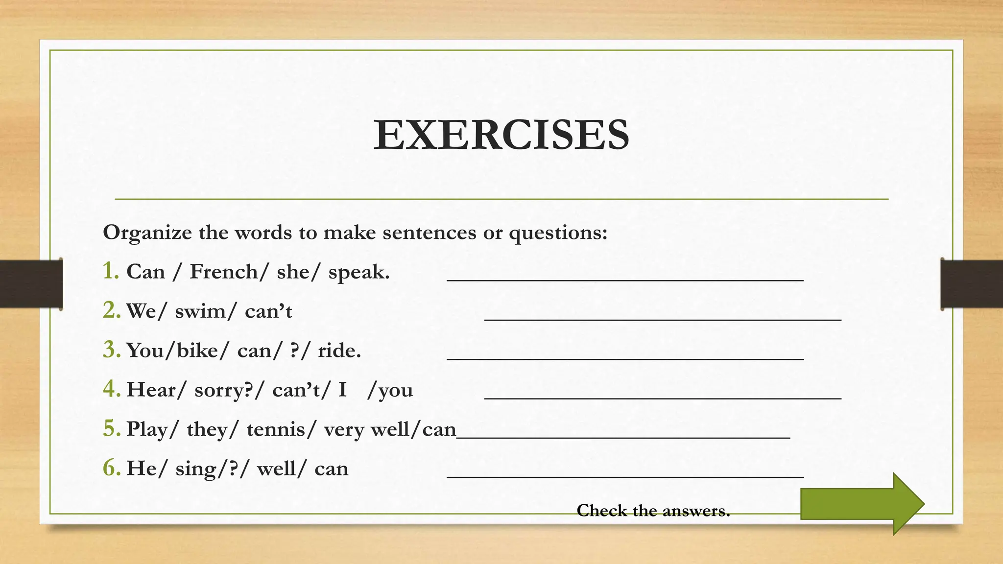 EXERCISES
Organize the words to make sentences or questions:
1. Can / French/ she/ speak. _______________________________
2. We/ swim/ can’t _______________________________
3. You/bike/ can/ ?/ ride. _______________________________
4. Hear/ sorry?/ can’t/ I /you _______________________________
5. Play/ they/ tennis/ very well/can_____________________________
6. He/ sing/?/ well/ can _______________________________
Check the answers.
 