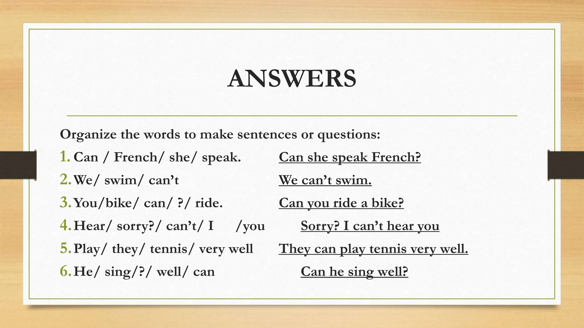 ANSWERS
Organize the words to make sentences or questions:
1. Can / French/ she/ speak. Can she speak French?
2.We/ swim/ can’t We can’t swim.
3.You/bike/ can/ ?/ ride. Can you ride a bike?
4.Hear/ sorry?/ can’t/ I /you Sorry? I can’t hear you
5.Play/ they/ tennis/ very well They can play tennis very well.
6.He/ sing/?/ well/ can Can he sing well?
 