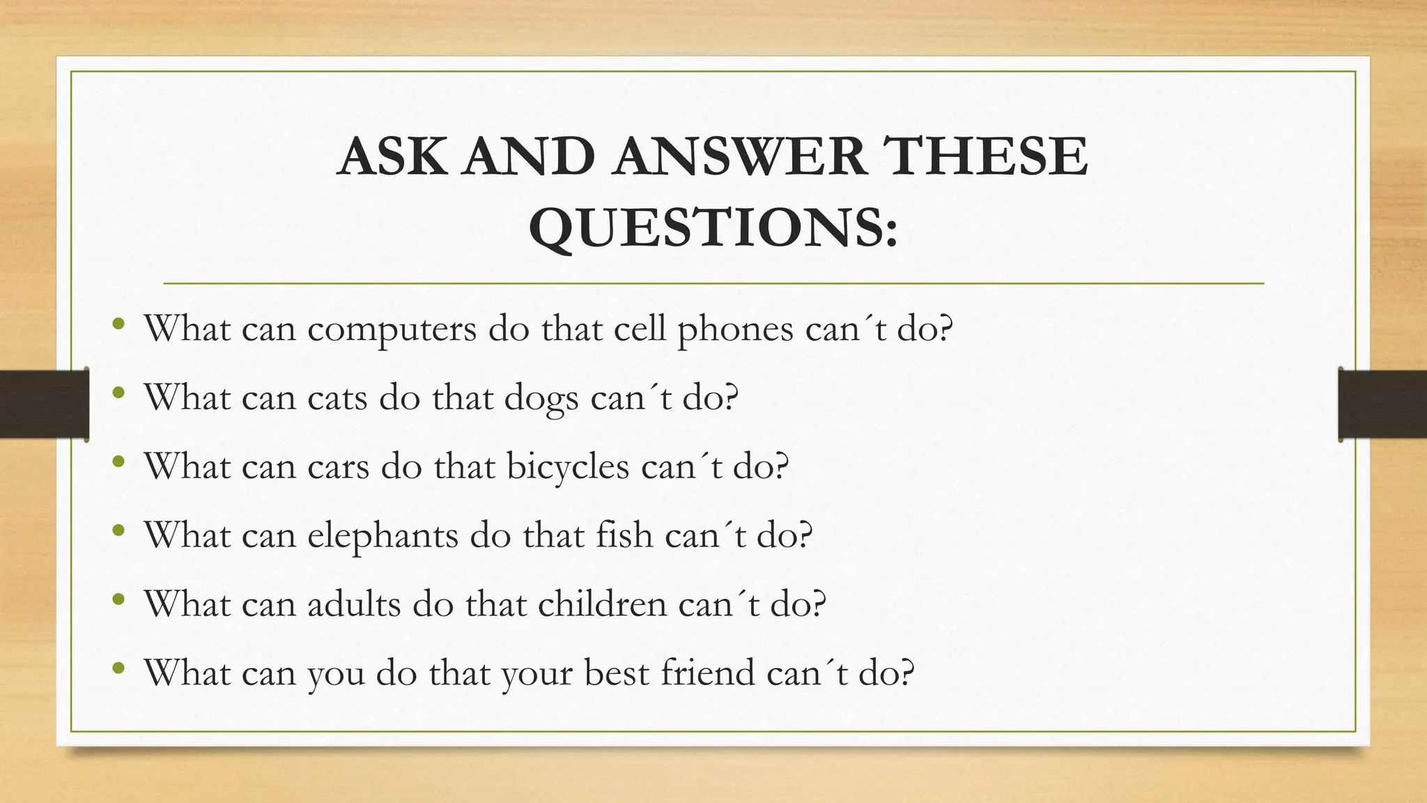 ASK AND ANSWER THESE
QUESTIONS:
• What can computers do that cell phones can´t do?
• What can cats do that dogs can´t do?
• What can cars do that bicycles can´t do?
• What can elephants do that fish can´t do?
• What can adults do that children can´t do?
• What can you do that your best friend can´t do?
 