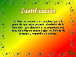 JustificaciónLa idea del proyecto es concientizar a la gente de que esta pasando alrededor de la localidad, que planteen a la comunidad sus ideas de cómo se puede bajar los índices de consumo y expendio de drogas. 