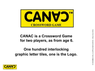Canac © Eric Parein licensed & edited through E.K.’Team info@ekteam.eu
   CANAC is a Crossword Game
   for two players, as from age 6.

    One hundred interlocking
graphic letter tiles, one is the Logo.
 