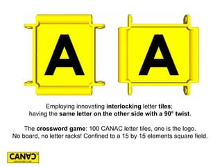 Employing innovating interlocking letter tiles;
      having the same letter on the other side with a 90° twist.

    The crossword game: 100 CANAC letter tiles, one is the logo.
No board, no letter racks! Confined to a 15 by 15 elements square field.
 