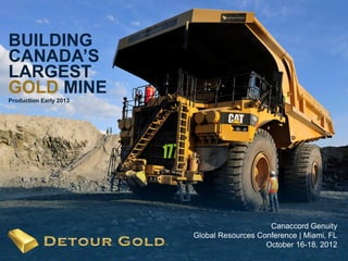 BUILDING
CANADA’S
LARGEST
GOLD MINE
Production Early 2013




                                            Canaccord Genuity
                        Global Resources Conference | Miami, FL
   1                                       October 16-18, 2012
                                                           1
 