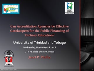 Can Accreditation Agencies be Effective
Gatekeepers for the Public Financing of
Tertiary Education?
University ofTrinidad andTobago
Wednesday, November 16, 2016
UTT Pt. Lisas Energy Campus
Janel P. Phillip
2016 Copyright @ Janel P. Phillip 1
 