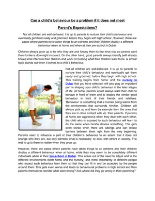 Can a child's behaviour be a problem if it does not meet

                                 Parent’s Expectations?
   Not all children are well-behaved. It is up to parents to nurture their child’s behaviour and
eventually get them ready and groomed, before they begin with high school. However, there are
  cases where parents have taken things to an extreme and their children display a different
                 behaviour when at home and when at their pre-school in Dubai.

Children always grow up to be who they are and forcing them to like what you as parents want
them to like is downright incorrect. On the other hand, good parents always identify (will already
know) what interests their children and work on building what their children want to be. A similar
topic stands out when it comes to a child’s behaviour.

                                       Not all children are well-behaved. It is up to parents to
                                       nurture their child’s behaviour and eventually get them
                                       ready and groomed, before they begin with high school.
                                       This training begins from home; and the nursery in
                                       Dubai that you have selected, will also play an important
                                       part in shaping your child’s behaviour in the later stages
                                       of life. At home, parents would always want their child to
                                       behave in front of them and to display the similar good
                                       behaviour in front of their friends and relatives.
                                       ‘Behaviour’ is something that a human being learns from
                                       the environment that surrounds him/her. Children will
                                       always pick up and learn by example from the ones that
                                       they are in close contact with viz. their parents. If parents
                                       at home are aggressive when they deal with each other,
                                       the child who is exposed to such behaviour will learn to
                                       do the same when he/she desires something. This gets
                                       even worse when there are siblings and can create
                                       barriers between them right from the very beginning.
Parents need to influence a part of their children’s behaviour to an extent that it does not
change who they are, but only corrects what is necessary, to exist with others in society. The
rest is up to them to realise when they grow up.

However, there are cases where parents have taken things to an extreme and their children
display a different behaviour when at home, while they may seem to be completely different
individuals when at their pre-school in Dubai. This arises out of the need to adjust and in the
different environments (both home and the nursery) and more importantly to different people
who expect such behaviour from them so that they can fit in and be accepted by the people
around them. This gets even worse and leads to behavioural problems in high school and then
parents themselves wonder what went wrong? And where did they go wrong in their parenting?
 