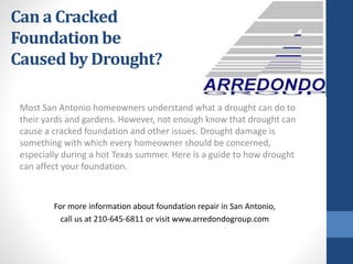 Most San Antonio homeowners understand what a drought can do to
their yards and gardens. However, not enough know that drought can
cause a cracked foundation and other issues. Drought damage is
something with which every homeowner should be concerned,
especially during a hot Texas summer. Here is a guide to how drought
can affect your foundation.
For more information about foundation repair in San Antonio,
call us at 210-645-6811 or visit www.arredondogroup.com
Can a Cracked
Foundation be
Caused by Drought?
 