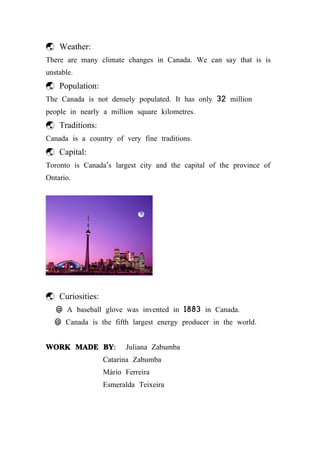 Weather:
There are many climate changes in Canada. We can say that is is
unstable.
 Population:
The Canada is not densely populated. It has only 32 million
people in nearly a million square kilometres.
 Traditions:
Canada is a country of very fine traditions.
 Capital:
Toronto is Canada's largest city and the capital of the province of
Ontario.




 Curiosities:
   @ A baseball glove was invented in 1883 in Canada.
  @ Canada is the fifth largest energy producer in the world.


WORK MADE BY:           Juliana Zabumba
                 Catarina Zabumba
                 Mário Ferreira
                 Esmeralda Teixeira
 