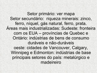 Setor primário: ver mapa Setor secundário:  riqueza minerais: zinco, ferro, níquel, gás natural, ferro, prata. Áreas mais industrializadas: Sudeste: fronteira com os EUA – províncias de Quebec e Ontário: indústrias de bens de consumo duráveis e não-duráveis oeste: cidades de Vancouver, Calgary, Winnipeg e Edmonton: indústrias de base principais setores do país: metalúrgico e madeireiro 