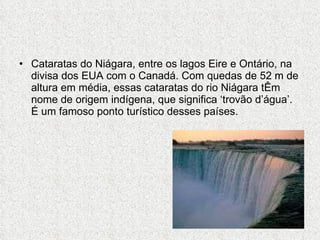 Cataratas do Niágara, entre os lagos Eire e Ontário, na divisa dos EUA com o Canadá. Com quedas de 52 m de altura em média, essas cataratas do rio Niágara tÊm nome de origem indígena, que significa ‘trovão d’água’. É um famoso ponto turístico desses países. 