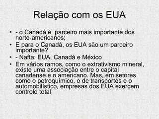 Relação com os EUA - o Canadá é  parceiro mais importante dos norte-americanos; E para o Canadá, os EUA são um parceiro importante? - Nafta: EUA, Canadá e México Em vários ramos, como o extrativismo mineral, existe uma associação entre o capital canadense e o americano. Mas, em setores como o petroquímico, o de transportes e o automobilístico, empresas dos EUA exercem controle total 