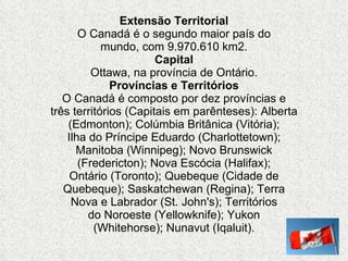 Extensão Territorial O Canadá é o segundo maior país do mundo, com 9.970.610 km2. Capital Ottawa, na província de Ontário. Províncias e Territórios O Canadá é composto por dez províncias e três territórios (Capitais em parênteses): Alberta (Edmonton); Colúmbia Britânica (Vitória); Ilha do Príncipe Eduardo (Charlottetown); Manitoba (Winnipeg); Novo Brunswick (Fredericton); Nova Escócia (Halifax); Ontário (Toronto); Quebeque (Cidade de Quebeque); Saskatchewan (Regina); Terra Nova e Labrador (St. John's); Territórios do Noroeste (Yellowknife); Yukon (Whitehorse); Nunavut (Iqaluit). 