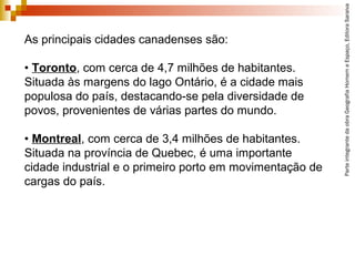 ParteintegrantedaobraGeografiaHomemeEspaço,EditoraSaraiva
As principais cidades canadenses são:
• Toronto, com cerca de 4,7 milhões de habitantes.
Situada às margens do lago Ontário, é a cidade mais
populosa do país, destacando-se pela diversidade de
povos, provenientes de várias partes do mundo.
• Montreal, com cerca de 3,4 milhões de habitantes.
Situada na província de Quebec, é uma importante
cidade industrial e o primeiro porto em movimentação de
cargas do país.
 