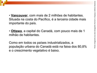 • Vancouver, com mais de 2 milhões de habitantes.
Situada na costa do Pacífico, é a terceira cidade mais
importante do país.
• Ottawa, a capital do Canadá, com pouco mais de 1
milhão de habitantes.
Como em todos os países industrializados, a
população urbana do Canadá está na faixa dos 80,8%
e o crescimento vegetativo é baixo.
ParteintegrantedaobraGeografiaHomemeEspaço,EditoraSaraiva
 