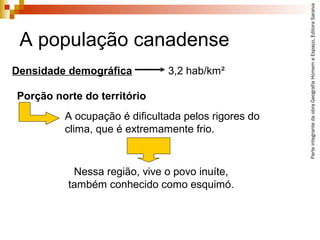 ParteintegrantedaobraGeografiaHomemeEspaço,EditoraSaraiva
A população canadense
A ocupação é dificultada pelos rigores do
clima, que é extremamente frio.
Densidade demográfica 3,2 hab/km²
Nessa região, vive o povo inuíte,
também conhecido como esquimó.
Porção norte do território
 