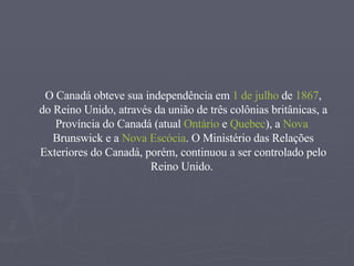 O Canadá obteve sua independência em  1 de julho  de  1867 , do Reino Unido, através da união de três colônias britânicas, a  Província do Canadá  (atual  Ontário  e  Quebec ), a  Nova  Brunswick  e a  Nova Escócia . O Ministério das Relações Exteriores do Canadá, porém, continuou a ser controlado pelo Reino Unido.  