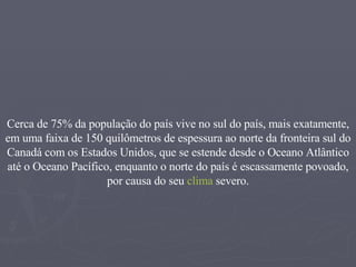 Cerca de 75% da população do país vive no sul do país, mais exatamente, em uma faixa de 150 quilômetros de espessura ao norte da fronteira sul do Canadá com os Estados Unidos, que se estende desde o Oceano Atlântico até o Oceano Pacífico, enquanto o norte do país é escassamente povoado, por causa do seu  clima  severo. 