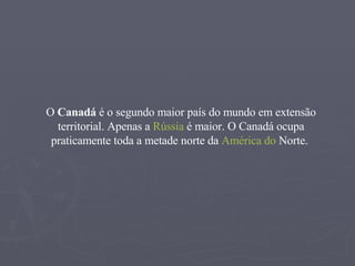 O  Canadá  é o segundo maior país do mundo em extensão territorial. Apenas a  Rússia  é maior. O Canadá ocupa praticamente toda a metade norte da  América  do  Norte .  