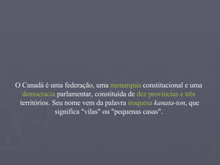 O Canadá é uma  federação , uma  monarquia   constitucional  e uma  democracia   parlamentar , constituída de  dez   províncias  e  três   territórios . Seu nome vem da palavra  iroquesa   kanata-ton , que significa "vilas" ou "pequenas casas".  
