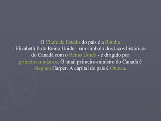 O  Chefe de Estado  do país é a  Rainha   Elizabeth II do Reino Unido  - um símbolo dos laços históricos do Canadá com o  Reino Unido  - e dirigido por  primeiro-ministros . O atual primeiro-ministro do Canadá é  Stephen   Harper . A capital do país é  Ottawa .  