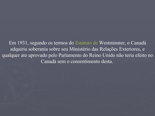 Em  1931 , segundo os termos do  Estatuto de  Westminster , o Canadá adquiriu soberania sobre seu Ministério das Relações Exteriores, e qualquer ato aprovado pelo Parlamento do Reino Unido não teria efeito no Canadá sem o consentimento desta.   