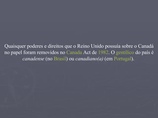Quaisquer poderes e direitos que o Reino Unido possuía sobre o Canadá no papel foram removidos no  Canada   Act  de  1982 . O  gentílico  do país é  canadense  (no  Brasil ) ou  canadiano(a)  (em  Portugal ).  