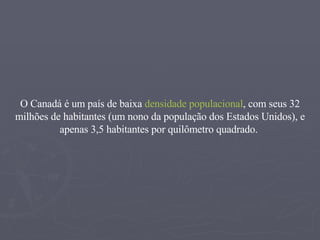O Canadá é um país de baixa  densidade populacional , com seus 32 milhões de habitantes (um nono da população dos Estados Unidos), e apenas 3,5 habitantes por quilômetro quadrado.  