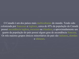 O Canadá é um dos países mais  multiculturais  do mundo. Tendo sido colonizada por  franceses  e  ingleses , cerca de 45% da população do Canadá possui  ascendência   inglesa ,  escocesa  ou  irlandesa , e aproximadamente um quarto da população do país possui algum grau de ascendência  francesa . Os três maiores grupos étnicos minoritários do país são  italianos ,  alemães  e  chineses . 