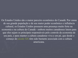 Os Estados Unidos são o maior parceiro econômico do Canadá. Por causa de sua grande população e de seu maior poder econômico e influência cultural, os Estados Unidos possuem uma presença muito forte na economia e na cultura do Canadá - embora muitos canadenses lutem para que eles sejam os principais responsáveis pelo controle da economia de seu país, e para manter a cultura canadense viva e em pé, que desde o começo do  século XX  têm sido bastante associada com a cultura americana. 