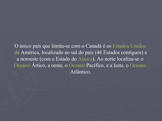O único país que limita-se com o Canadá é os  Estados   Unidos   da   América , localizado ao sul do país (48 Estados contíguos) e a noroeste (com o Estado do  Alasca ). Ao norte localiza-se o  Oceano   Ártico , a oeste, o  Oceano   Pacífico , e a leste, o  Oceano   Atlântico . 