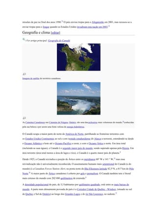missões de paz no final dos anos 1990.72
O país enviou tropas para o Afeganistão em 2001, mas recusou-se a
enviar tropas para o Iraque quando os Estados Unidos invadiram esta nação em 2003.73
Geografia e clima [editar]
Ver artigo principal: Geografia do Canadá
Imagem de satélite do território canadense.
As Cataratas Canadenses nas Cataratas do Niágara, Ontário, são uma dascachoeiras mais volumosas do mundo,74
conhecidas
pela sua beleza e por serem uma fonte valiosa de energia hidrelétrica.
O Canadá ocupa a maior parte do norte da América do Norte, partilhando as fronteiras terrestres com
os Estados Unidos Continentais ao sul e com oestado estadunidense do Alasca a noroeste, estendendo-se desde
o Oceano Atlântico a leste até o Oceano Pacífico a oeste, e com o Oceano Ártico a norte. Em área total
(incluindo as suas águas), o Canadá é o segundo maior país do mundo, sendo superado apenas pela Rússia. Em
área terrestre (área total menos a área de lagos e rios), o Canadá é o quarto maior país do planeta.8
Desde 1925, o Canadá reivindica a porção do Ártico entre os meridianos 60° W e 141 ° W,75
mas essa
reivindicação não é universalmente reconhecida. O assentamento humano mais setentrional do Canadá (e do
mundo) é a Canadian Forces Station Alert, na ponta norte da Ilha Ellesmere,latitude 82,5°N, a 817 km do Pólo
Norte.76
A maior parte do Ártico canadense é coberto por gelo e permafrost. O Canadá também tem o litoral
mais extenso do mundo com 202 080 quilômetros de extensão.8
A densidade populacional do país, de 3,3 habitantes por quilômetro quadrado, está entre as mais baixas do
mundo. A parte mais densamente povoada do país é o Corredor Cidade de Quebec - Windsor, (situado no sul
de Quebec e Sul de Ontário) ao longo dos Grandes Lagos e do rio São Lourenço, no sudeste.77
 