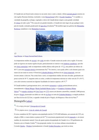 O Canadá tem um litoral muito extenso no seu norte, leste e oeste e, desde o último período glacial consiste em
oito regiões florestais distintas, incluindo a vasta floresta boreal sobre o Escudo Canadense.78
A vastidão e a
variedade da geografia, ecologia, vegetação e relevo do Canadá deram origem a uma grande variedade
de climas em todo o país.79
Por causa de seu grande tamanho, o Canadá tem mais lagos do que qualquer outro
país do mundo, contendo grande parte da água doce do planeta.80
Há também água nas geleiras das Montanhas
Rochosas canadenses e nas Montanhas Costeiras.
Lago Moraine, no Parque Nacional Banff,Alberta.
As temperaturas médias do inverno e do verão em todo o Canadá variam de acordo com a região. O inverno
pode ser rigoroso em muitas regiões do país, particularmente no interior e nas pradarias canadenses, que têm
um clima continental, onde as temperaturas médias diárias estão perto de -15 °C, mas podem cair abaixo de -
40 °C com uma sensação térmica extremamente fria.81
No interior, a neve pode cobrir o solo durante quase seis
meses do ano (mais no norte). O litoral da Colúmbia Britânica desfruta de um clima temperado, com um
inverno ameno e chuvoso. Nas costas leste e oeste, as temperaturas médias são mais elevadas, geralmente um
pouco acima de 20 °C, enquanto entre as costas, a média de temperatura máxima no verão varia de 25 a 30 °C,
com calor extremo ocasional em algumas localidades do interior superior a 40 °C.82
O Canadá também é geologicamente ativo, com muitos terremotos e vulcões potencialmente ativos,
nomeadamente o Monte Meager, Monte Garibaldi,Monte Cayley e o Complexo Vulcânico Monte
Edziza.83
A erupção vulcânica do Cone Tseax em 1775 causou um desastre catastrófico, matando 2.000 pessoas
do povo Nisga'a, destruindo sua aldeia no vale do rio Nass no norte da Colúmbia Britânica; a erupção produziu
um fluxo de lava de 22,5 km, e segundo a lenda do povo Nisga'a, ele bloqueou o fluxo do rio Nass.84
Demografia [editar]
Ver artigo principal: Demografia do Canadá
Ver página anexa: Lista de cidades do Canadá
O censo canadense de 2011 registrou uma população total de 33 476 688 habitantes, um aumento de 5,9% em
relação a 2006 e o maior dentre os países do G8.85
O crescimento populacional vem da imigração e, em menor
medida, do crescimento natural. Cerca de quatro quintos da população do Canadá vive a 150 quilômetros da
fronteira com os Estados Unidos.86
Uma proporção similar vive em áreas urbanas concentradas no
Corredor Quebec - Windsor (nomeadamente a Grande Golden Horseshoe, que inclui as áreas
 