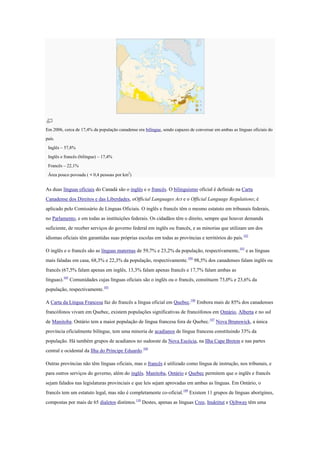Em 2006, cerca de 17,4% da população canadense era bilíngue, sendo capazes de conversar em ambas as línguas oficiais do
país.
Inglês – 57,8%
Inglês e francês (bilíngue) – 17,4%
Francês – 22,1%
Área pouco povoada ( < 0,4 pessoas por km2
)
As duas línguas oficiais do Canadá são o inglês e o francês. O bilinguismo oficial é definido na Carta
Canadense dos Direitos e das Liberdades, oOfficial Languages Act e o Official Language Regulations; é
aplicado pelo Comissário de Línguas Oficiais. O inglês e francês têm o mesmo estatuto em tribunais federais,
no Parlamento, e em todas as instituições federais. Os cidadãos têm o direito, sempre que houver demanda
suficiente, de receber serviços do governo federal em inglês ou francês, e as minorias que utilizam um dos
idiomas oficiais têm garantidas suas próprias escolas em todas as províncias e territórios do país.102
O inglês e o francês são as línguas maternas de 59,7% e 23,2% da população, respectivamente,103
e as línguas
mais faladas em casa, 68,3% e 22,3% da população, respectivamente.104
98,5% dos canadenses falam inglês ou
francês (67,5% falam apenas em inglês, 13,3% falam apenas francês e 17,7% falam ambas as
línguas).105
Comunidades cujas línguas oficiais são o inglês ou o francês, constituem 73,0% e 23,6% da
população, respectivamente.105
A Carta da Língua Francesa faz do francês a língua oficial em Quebec.106
Embora mais de 85% dos canadenses
francófonos vivam em Quebec, existem populações significativas de francófonos em Ontário, Alberta e no sul
de Manitoba. Ontário tem a maior população de língua francesa fora de Quebec.107
Nova Brunswick, a única
província oficialmente bilíngue, tem uma minoria de acadianos de língua francesa constituindo 33% da
população. Há também grupos de acadianos no sudoeste da Nova Escócia, na Ilha Cape Breton e nas partes
central e ocidental da Ilha do Príncipe Eduardo.108
Outras províncias não têm línguas oficiais, mas o francês é utilizado como língua de instrução, nos tribunais, e
para outros serviços do governo, além do inglês. Manitoba, Ontário e Quebec permitem que o inglês e francês
sejam falados nas legislaturas provinciais e que leis sejam aprovadas em ambas as línguas. Em Ontário, o
francês tem um estatuto legal, mas não é completamente co-oficial.109
Existem 11 grupos de línguas aborígines,
compostas por mais de 65 dialetos distintos.110
Destes, apenas as línguas Cree, Inuktitut e Ojibway têm uma
 