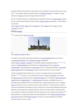 população de falantes fluentes grande o suficiente para serem consideradas viáveis para sobreviverem no longo
prazo.111
Várias línguas indígenas têm estatuto oficial nos Territórios do Noroeste.112
O inuktitut é a língua
maioritária em Nunavut e uma das três línguas oficiais do território.113
Mais de seis milhões de pessoas no Canadá indicam uma língua não oficial como sua língua materna. Algumas
das mais comuns primeiras línguas não oficiais incluem o chinês (cantonês, principalmente, 1 012 065 falantes
como primeira
língua), italiano (455 040), alemão (450 570), punjabi (367 505), espanhol (345 345), árabe (261 640)
e português (219 275).103
Política [editar]
Ver artigo principal: Política do Canadá
Sede do parlamento canadense emOttawa.
O Canadá tem fortes tradições democráticas mantidas por um governo parlamentar dentro do constructo
de monarquia constitucional, sendo amonarquia no Canadá a fundação dos
poderes executivo, legislativo e judiciário e sua autoridade originária da população canadense.114 115 116 117
O
soberano é a Rainha Elizabeth II, que também atua como chefe de Estado de outros 15 países da
Commonwealth e reside principalmente no Reino Unido. Como tal, o representante da Rainha, o Governador-
geral do Canadá (atualmente David Johnston), cumpre a maior parte dos deveres reais no Canadá.118
Contudo, a participação direta das figuras reais e vice-reais, em qualquer destas áreas da governação é
limitada;117 119 120 121
na prática, o seu uso dos poderes executivos é dirigido pelo Gabinete, uma comissão
dos ministros da Coroa responsável perante a Câmara dos Comuns eleita, e liderada pelo primeiro-ministro do
Canadá (atualmente, Stephen Harper122
), o chefe de governo. Para garantir a estabilidade do governo, o
governador-geral normalmente nomeia como primeiro-ministro o líder do partido político que tem a maioria
relativa na Câmara dos Comuns e o primeiro-ministro escolhe o Gabinete.123
O cargo de primeiro-ministro é
assim uma das instituições mais poderosas do governo, dando início a maior parte da legislação para aprovação
parlamentar e selecionando para a nomeação pela Coroa, além dos acima mencionados, o governador-geral,
vice-governadores, senadores, juízes federais, chefes de corporações da coroa e agências governamentais.124
O
líder do partido com o segundo maior número de assentos geralmente se torna o líder da oposição da Câmara
dos Comuns (atualmente [2010] Michael Ignatieff) e faz parte de um sistema parlamentar contraditório
destinado a manter o governo em xeque.
 