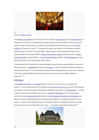 Interior do Senado do Canadá.
Cada Membro do Parlamento na Câmara dos Comuns é eleito por maioria simples em um distrito eleitoral. As
eleições gerais têm de ser convocadas pelo governador-geral, a conselho do primeiro-ministro, no prazo de
quatro anos após a eleição anterior, ou podem ser desencadeadas pela derrota do governo em um voto de
confiança na Câmara dos Comuns.125
Os membros do Senado, cujos assentos são distribuídos numa base
regional, podem servir até aos 75 anos de idade.126
Quatro partidos tiveram representantes eleitos para o
parlamento federal nas eleições de 2008: o Partido Conservador do Canadá (partido governista), o Partido
Liberal do Canadá (a oposição oficial) , o Novo Partido Democrático (NDP) e o Bloco Quebequense. A lista
dos partidos históricos com representação eleita é extensa.
A estrutura federal do Canadá, divide as responsabilidades de governo entre o governo federal e os governos
das dez províncias. As legislaturasprovinciais são unicamerais e operam de maneira parlamentar semelhante à
da Câmara dos Comuns.127
Os três territórios do Canadá também têm legislaturas, mas estas não são soberanas
e têm menos responsabilidades constitucionais do que as províncias bem como algumas diferenças
estruturais.128 129
Lei [editar]
A Constituição do Canadá é a lei suprema do país e consiste em um texto escrito e convenções não
escritas.130
A Lei Constitucional de 1867 (conhecida como British North America Act, antes de 1982) afirmava
a governação com base no precedente parlamentar "semelhante, em princípio, ao do Reino Unido"131
e dividia
os poderes entre os governos federal e provinciais; o Estatuto de Westminster de 1931 concedeu plena
autonomia e a Lei Constitucional de 1982 adicionou a Carta Canadense dos Direitos e das Liberdades, que
garante os direitos e liberdades básicos que normalmente não podem ser cancelados por qualquer nível de
governo — apesar de uma cláusula permitir que o Parlamento federal e as legislaturas provinciais cancelem
certas secções da Carta por um período de cinco anos — e acrescentou uma emenda constitucional.130
 