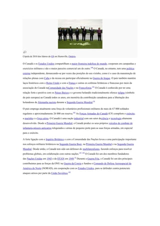 Cúpula de 2010 dos líderes do G8 em Huntsville, Ontário.
O Canadá e os Estados Unidos compartilham a maior fronteira indefesa do mundo, cooperam em campanhas e
exercícios militares e são o maior parceiro comercial um do outro.140
O Canadá, no entanto, tem uma política
externa independente, demarcando-se por vezes das posições do seu vizinho, como é o caso da manutenção de
relações plenas com Cuba e da recusa em participar oficialmente na Guerra do Iraque. O país também mantém
laços históricos com o Reino Unido e com a França e outras ex-colônias britânicas e francesas por meio da
associação do Canadá naComunidade das Nações e na Francofonia.141
O Canadá é conhecido por ter uma
relação forte e positiva com os Países Baixos e o governo holandês tradicionalmente oferece tulipas (símbolo
do país europeu) ao Canadá todos os anos, em memória da contribuição canadense para a libertação dos
holandeses da Alemanha nazista durante a Segunda Guerra Mundial.56
O país emprega atualmente uma força de voluntários profissionais militares de mais de 67 000 soldados
regulares e aproximadamente 26 000 em reserva.142
As Forças Armadas do Canadá (CF) compõem o exército,
a marinha e a força aérea. O Canadá é uma nação industrial com um setor deciência e tecnologia altamente
desenvolvido. Desde a Primeira Guerra Mundial, o Canadá produz os seus próprios veículos de combate de
infantaria,mísseis anticarros teleguiados e armas de pequeno porte para as suas forças armadas, em especial
para o exército.
A forte ligação com o Império Britânico e com a Comunidade das Nações levou a uma participação importante
nos esforços militares britânicos na Segunda Guerra Boer, na Primeira Guerra Mundial e na Segunda Guerra
Mundial. Desde então, o Canadá tem sido um defensor do multilateralismo, fazendo esforços para resolver
problemas globais, em colaboração com outras nações.143 144
O Canadá foi um dos membros fundadores
das Nações Unidas em 1945 e da OTAN em 1949.52
Durante a Guerra Fria, o Canadá foi um dos principais
contribuintes para as forças da ONU na Guerra da Coreia e fundou o Comando de Defesa Aeroespacial da
América do Norte (NORAD), em cooperação com os Estados Unidos, para se defender contra potenciais
ataques aéreos por parte da União Soviética.145
 