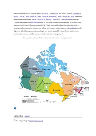 O Canadá é uma federação composta por dez províncias e três territórios. Por sua vez, estes são agrupados em
regiões: Oeste do Canadá, Centro do Canadá, Províncias atlânticas do Canadá e o Norte do Canadá (esta última
composta por três territórios: Yukon, Territórios do Noroeste e Nunavut). O Leste do Canadá refere-se ao
Centro do Canadá e ao Canadá Atlântico juntos. As províncias têm mais autonomia do que os territórios e são
responsáveis pela maioria dos programas sociais do Canadá (como saúde, educação e assistência social) e,
juntas, arrecadam mais receita que o governo federal, uma estrutura quase única entre as federações do mundo.
O governo federal faz pagamentos de equalização para garantir que padrões razoavelmente uniformes dos
serviços e impostos são mantidos entre as províncias mais ricas e mais pobres.156
Um mapa clicável do Canadá exibindo suas dez províncias, três territórios e suas respectivas capitais.
Economia [editar]
Ver artigo principal: Economia do Canadá
 